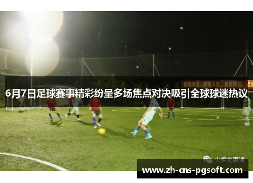 6月7日足球赛事精彩纷呈多场焦点对决吸引全球球迷热议