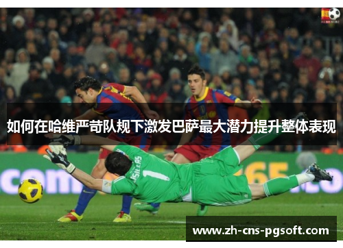 如何在哈维严苛队规下激发巴萨最大潜力提升整体表现