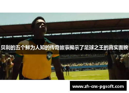 贝利的五个鲜为人知的传奇故事揭示了足球之王的真实面貌