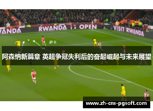 阿森纳新篇章 英超争冠失利后的奋起崛起与未来展望