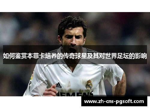 如何鉴赏本菲卡培养的传奇球星及其对世界足坛的影响