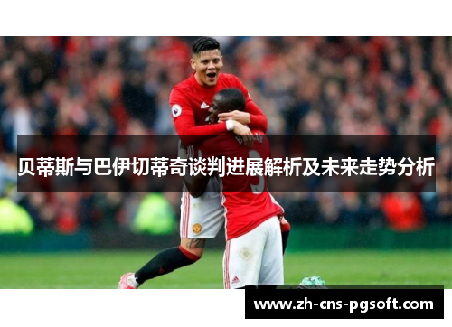 贝蒂斯与巴伊切蒂奇谈判进展解析及未来走势分析