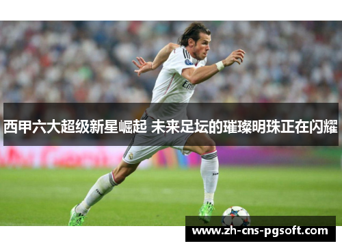 西甲六大超级新星崛起 未来足坛的璀璨明珠正在闪耀