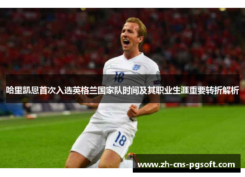 哈里凯恩首次入选英格兰国家队时间及其职业生涯重要转折解析 哈里凯恩首次入选英格兰国家队时间及其职业生涯重要转折解析