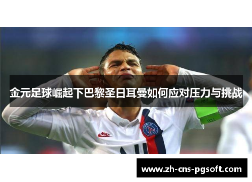 金元足球崛起下巴黎圣日耳曼如何应对压力与挑战
