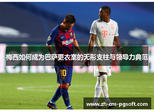 梅西如何成为巴萨更衣室的无形支柱与领导力典范