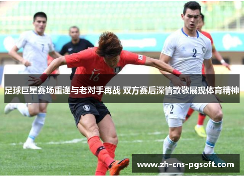 足球巨星赛场重逢与老对手再战 双方赛后深情致敬展现体育精神
